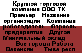 Крупной торговой компании ООО ТК «Премьер › Название организации ­ Компания-работодатель › Отрасль предприятия ­ Другое › Минимальный оклад ­ 23 000 - Все города Работа » Вакансии   . Тыва респ.,Ак-Довурак г.